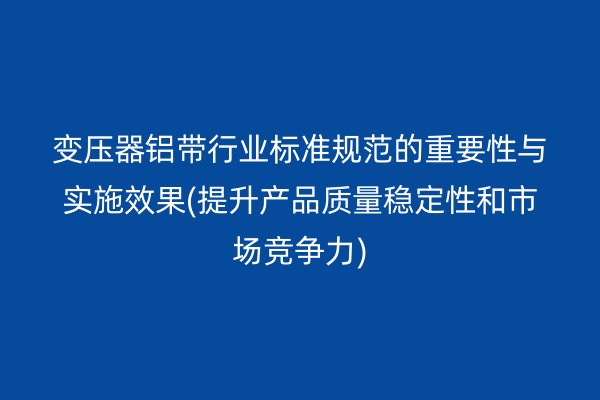 變壓器鋁帶行業標準規范的重要性與實施效果(提升產品質量穩定性和市場競爭力)