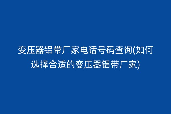 變壓器鋁帶廠家電話號碼查詢(如何選擇合適的變壓器鋁帶廠家)
