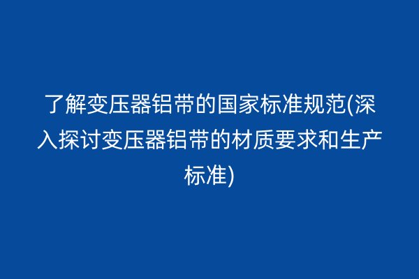 了解變壓器鋁帶的**標準規范(深入探討變壓器鋁帶的材質要求和生產標準)